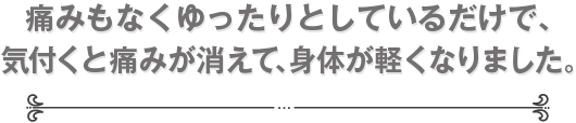 痛みもなくゆったりとしているだけで、気付くと痛みが消えて、身体が軽くなりました。