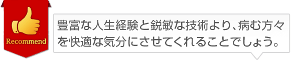 豊富な人生経験と鋭敏な技術より、病む方々を快適な気分にさせてくれることでしょう。