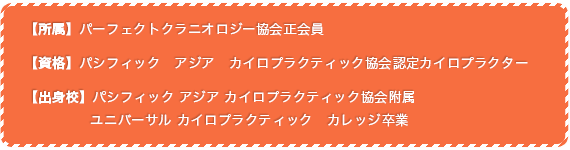 【所属】パーフェクトクラニオロジー協会正会員 【資格】パシフィック アジア カイロプラクティック協会認定カイロプラクター 【出身校】パシフィック アジア カイロプラクティック協会附属 ユニバーサル カイロプラクティック カレッジ(UCC)卒業